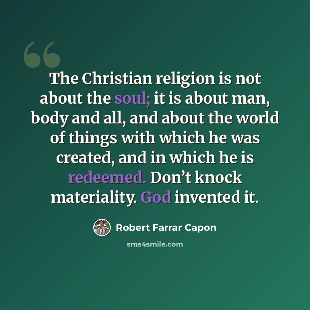 “The Christian religion is not about the soul; it is about man, body and all, and about the world of things with which he was created, and in which he is redeemed. Don’t knock materiality. God invented it.” quote by Robert Farrar Capon