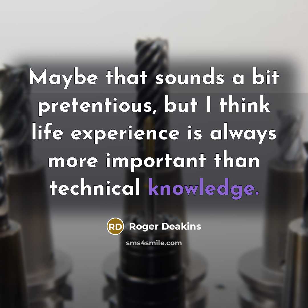 “Maybe that sounds a bit pretentious, but I think life experience is always more important than technical knowledge.” quote by Roger Deakins