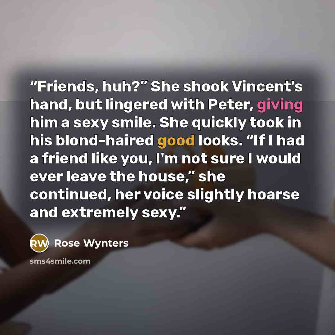 “Friends, huh?” She shook Vincent's hand, but lingered with Peter, giving him a sexy smile. She quickly took in his blond-haired good looks. “If I had a friend like you, I'm not sure I would ever leave the house,” she continued, her voice slightly hoarse and extremely sexy.” quote by Rose Wynters