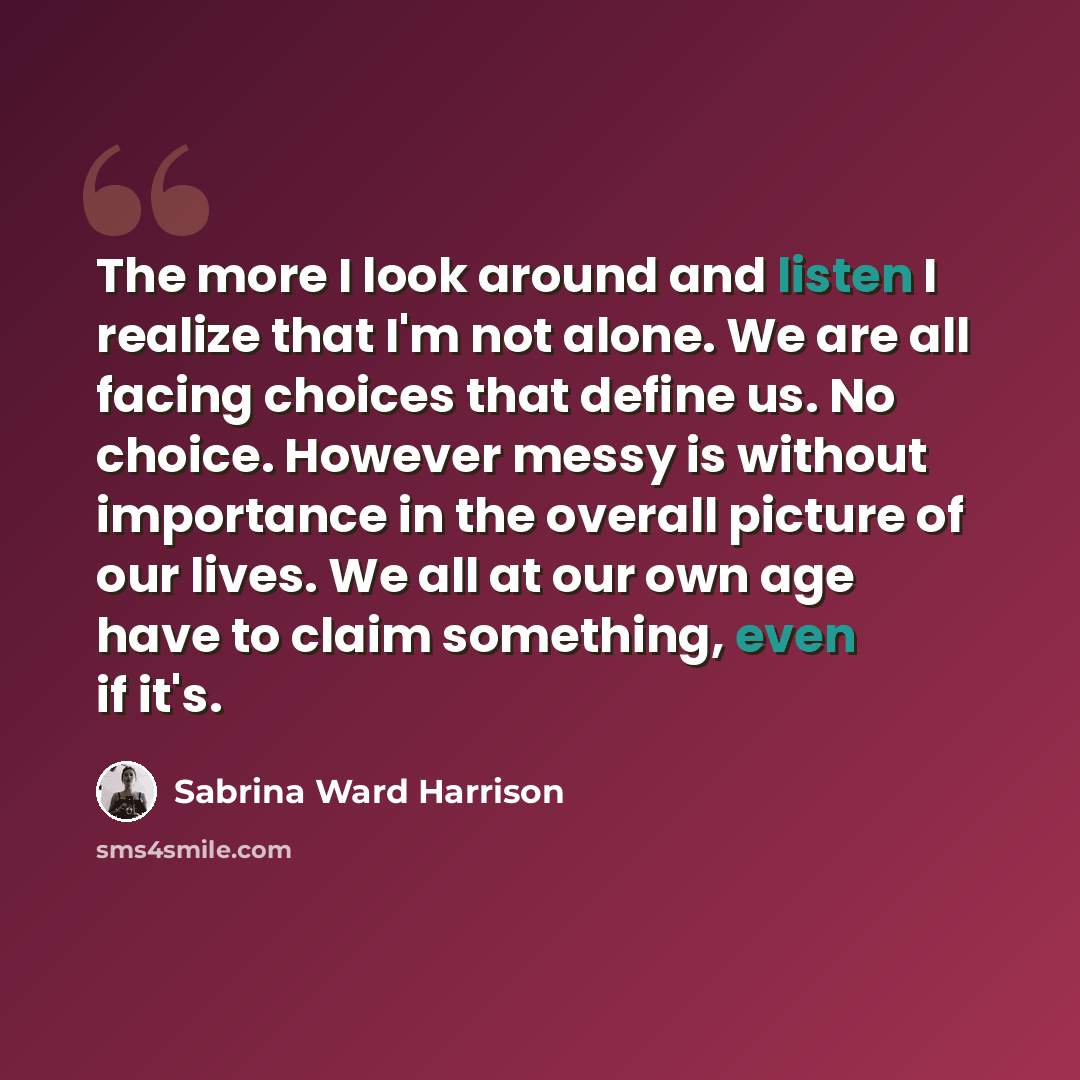 “The more I look around and listen I realize that I'm not alone. We are all facing choices that define us. No choice. However messy is without importance in the overall picture of our lives. We all at our own age have to claim something, even if it's.” quote by Sabrina Ward Harrison