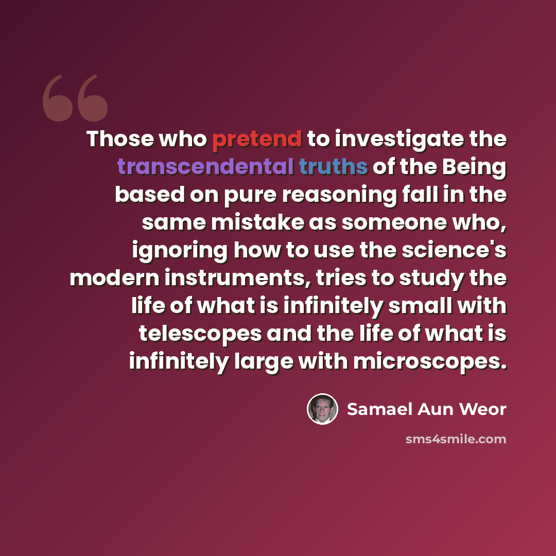 “Those who pretend to investigate the transcendental truths of the Being based on pure reasoning fall in the same mistake as someone who, ignoring how to use the science's modern instruments, tries to study the life of what is infinitely small with telescopes and the life of what is infinitely…” quote by Samael Aun Weor