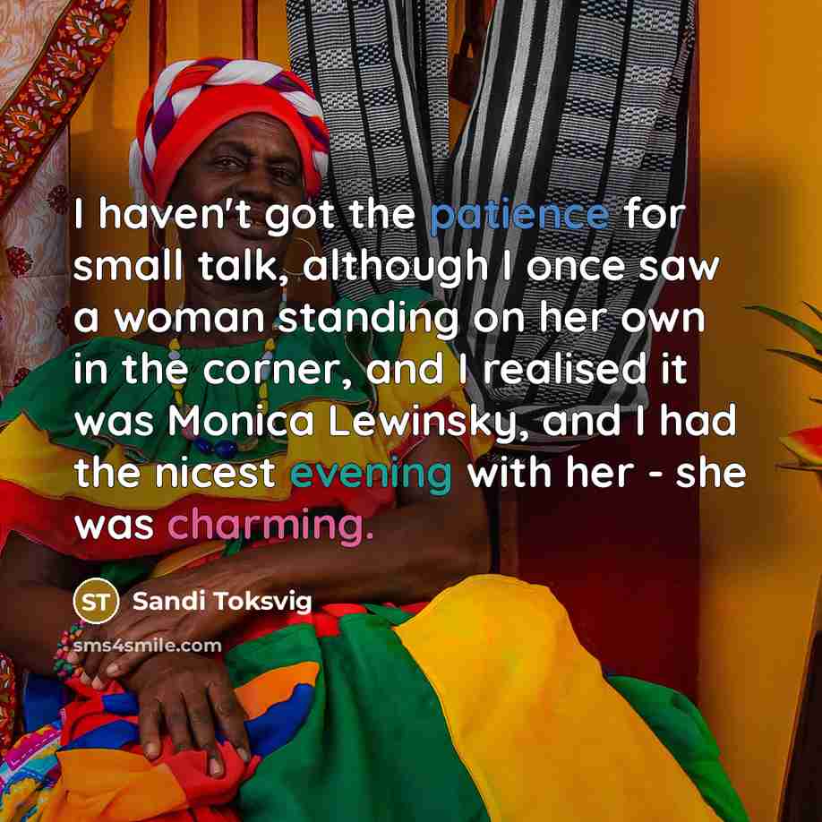 “I haven't got the patience for small talk, although I once saw a woman standing on her own in the corner, and I realised it was Monica Lewinsky, and I had the nicest evening with her - she was charming.” quote by Sandi Toksvig