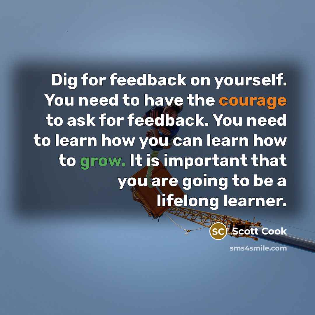 “Dig for feedback on yourself. You need to have the courage to ask for feedback. You need to learn how you can learn how to grow. It is important that you are going to be a lifelong learner.” quote by Scott Cook