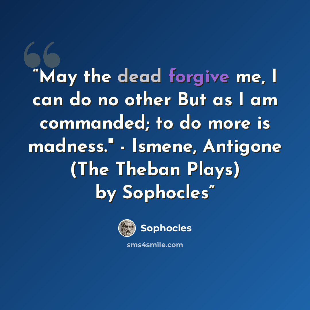 “May the dead forgive me, I can do no other But as I am commanded; to do more is madness." - Ismene, Antigone (The Theban Plays) by Sophocles” quote by Sophocles