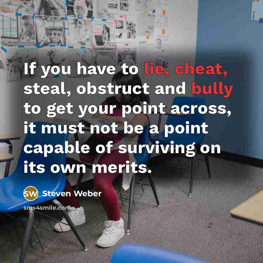 “If you have to lie, cheat, steal, obstruct and bully to get your point across, it must not be a point capable of surviving on its own merits.” quote by Steven Weber