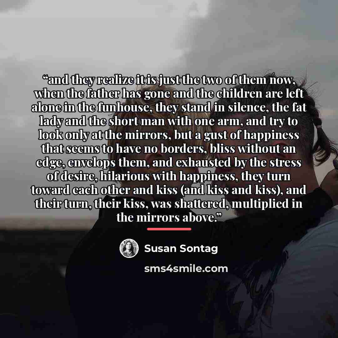 “and they realize it is just the two of them now, when the father has gone and the children are left alone in the funhouse, they stand in silence, the fat lady and the short man with one arm, and try to look only at the mirrors, but a gust of happiness that seems to have no borders, bliss without…” quote by Susan Sontag