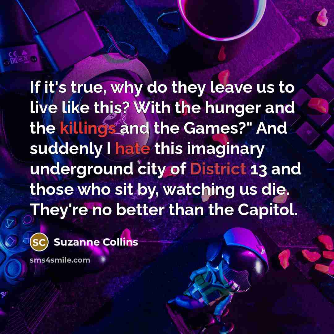 “If it's true, why do they leave us to live like this? With the hunger and the killings and the Games?" And suddenly I hate this imaginary underground city of District 13 and those who sit by, watching us die. They're no better than the Capitol.” quote by Suzanne Collins