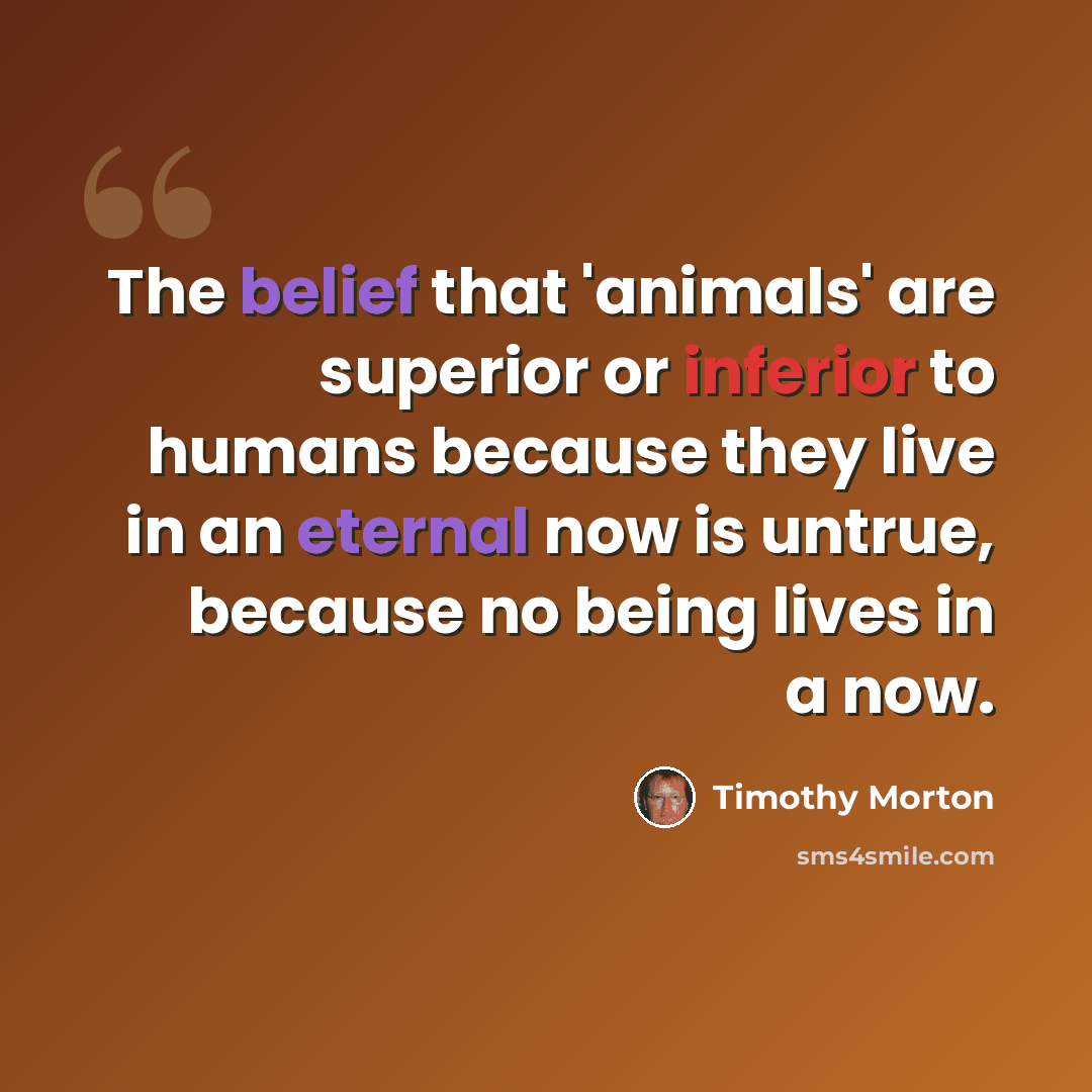 “The belief that 'animals' are superior or inferior to humans because they live in an eternal now is untrue, because no being lives in a now.” quote by Timothy Morton