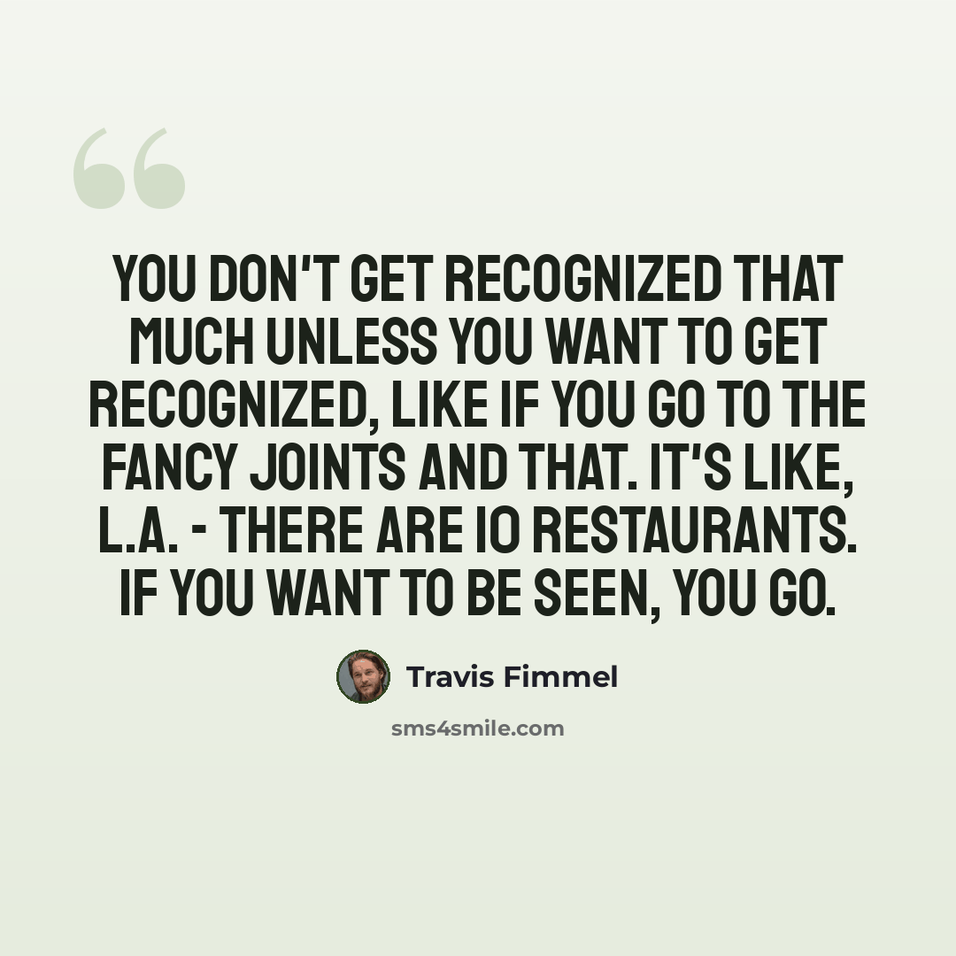 “You don't get recognized that much unless you want to get recognized, like if you go to the fancy joints and that. It's like, L.A. - there are 10 restaurants. If you want to be seen, you go.” quote by Travis Fimmel