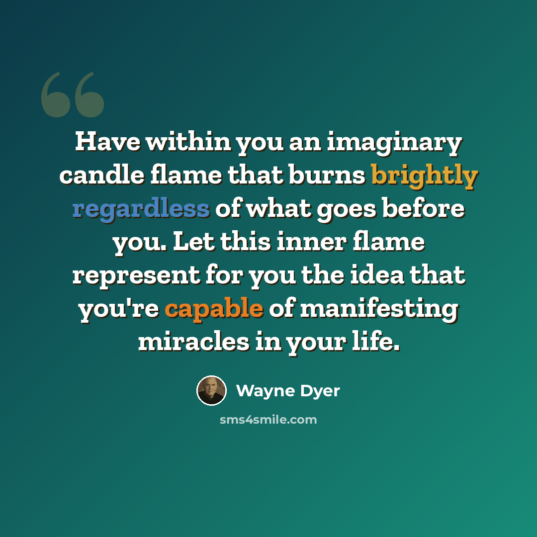 “Have within you an imaginary candle flame that burns brightly regardless of what goes before you. Let this inner flame represent for you the idea that you're capable of manifesting miracles in your life.” quote by Wayne Dyer
