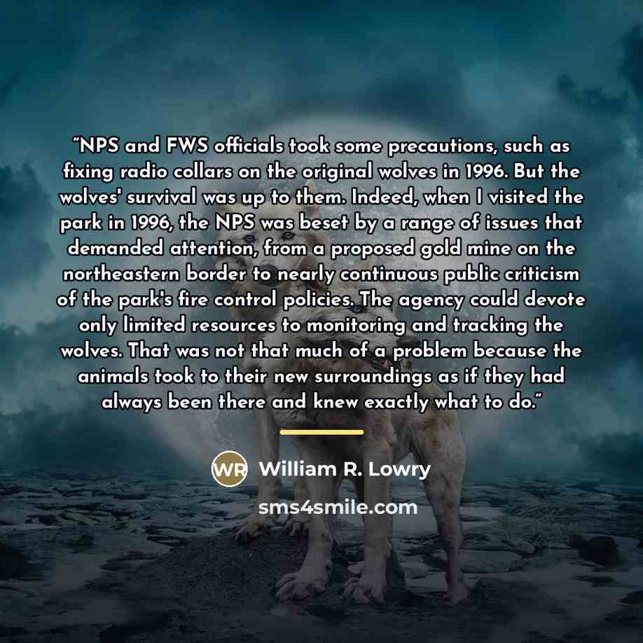 “NPS and FWS officials took some precautions, such as fixing radio collars on the original wolves in 1996. But the wolves' survival was up to them. Indeed, when I visited the park in 1996, the NPS was beset by a range of issues that demanded attention, from a proposed gold mine on the northeastern…” quote by William R. Lowry