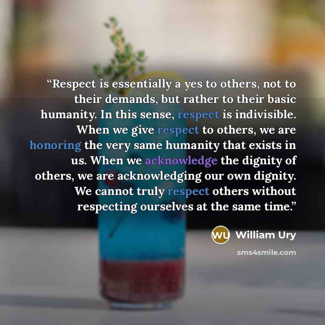 “Respect is essentially a yes to others, not to their demands, but rather to their basic humanity. In this sense, respect is indivisible. When we give respect to others, we are honoring the very same humanity that exists in us. When we acknowledge the dignity of others, we are acknowledging our own…” quote by William Ury