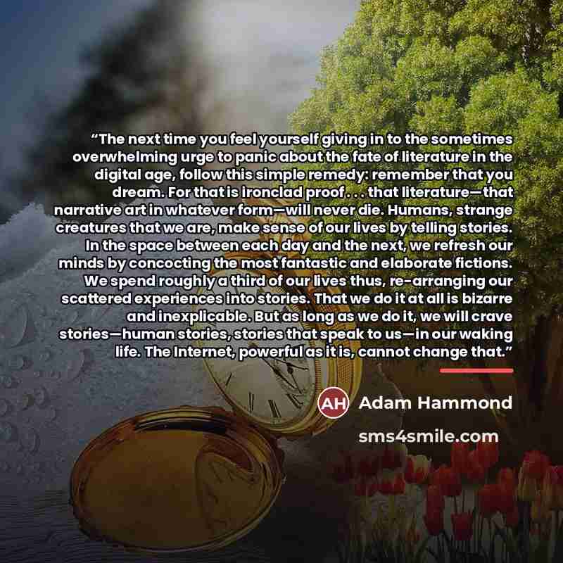 “The next time you feel yourself giving in to the sometimes overwhelming urge to panic about the fate of literature in the digital age, follow this simple remedy: remember that you dream. For that is ironclad proof . . . that literature—that narrative art in whatever form—will never die. Humans…” quote by Adam Hammond