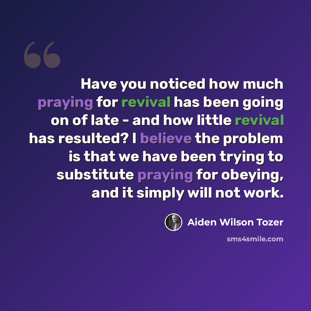 “Have you noticed how much praying for revival has been going on of late - and how little revival has resulted? I believe the problem is that we have been trying to substitute praying for obeying, and it simply will not work.” quote by Aiden Wilson Tozer