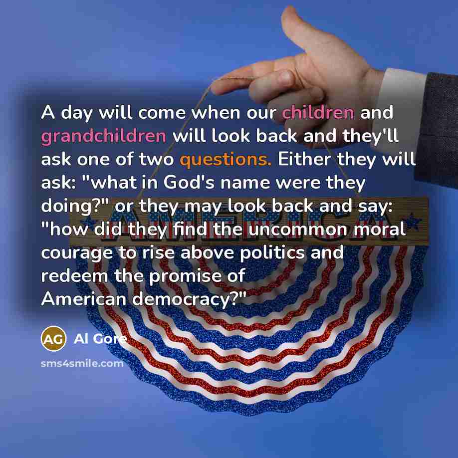 “A day will come when our children and grandchildren will look back and they'll ask one of two questions. Either they will ask: "what in God's name were they doing?" or they may look back and say: "how did they find the uncommon moral courage to rise above politics and redeem the promise of…” quote by Al Gore
