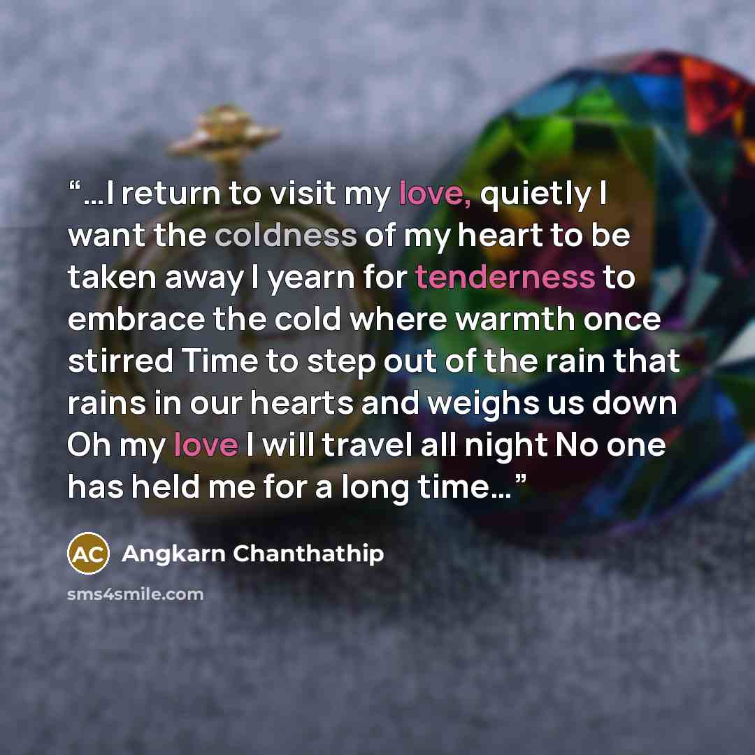 “…I return to visit my love, quietly I want the coldness of my heart to be taken away I yearn for tenderness to embrace the cold where warmth once stirred Time to step out of the rain that rains in our hearts and weighs us down Oh my love I will travel all night No one has held me for a long time…” quote by Angkarn Chanthathip