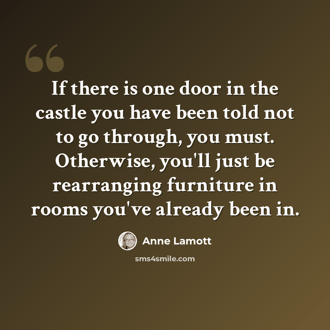 “If there is one door in the castle you have been told not to go through, you must. Otherwise, you'll just be rearranging furniture in rooms you've already been in.” quote by Anne Lamott