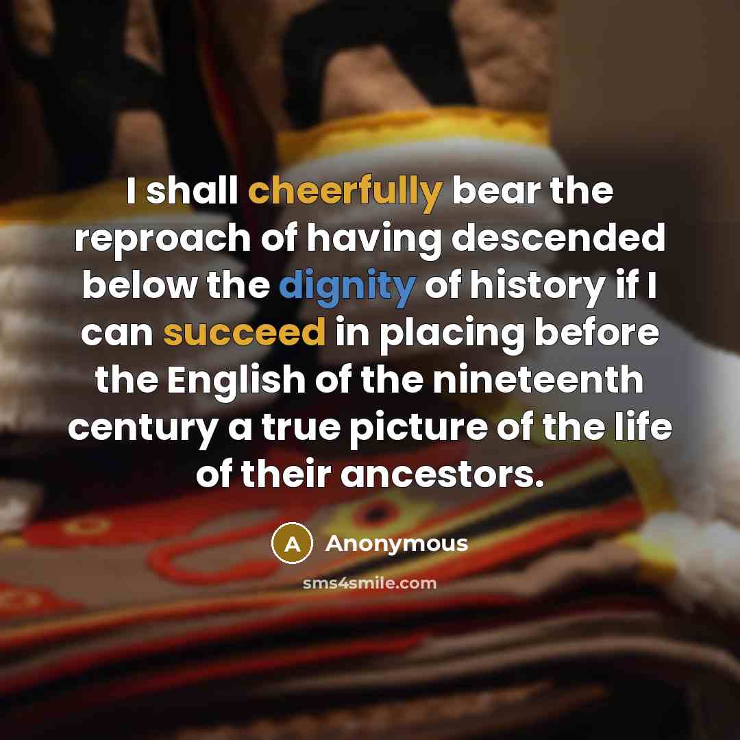 “I shall cheerfully bear the reproach of having descended below the dignity of history if I can succeed in placing before the English of the nineteenth century a true picture of the life of their ancestors.” quote by Anonymous