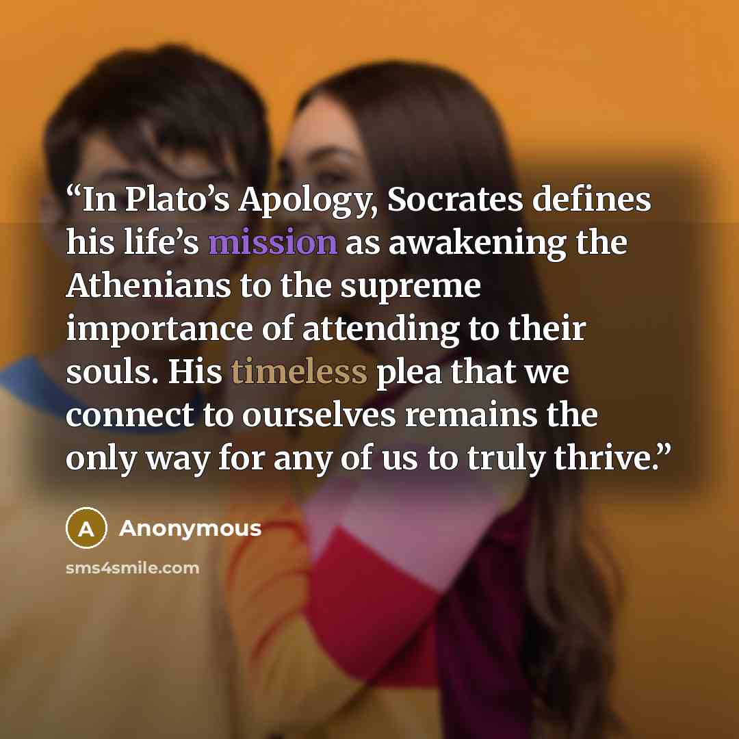 “In Plato’s Apology, Socrates defines his life’s mission as awakening the Athenians to the supreme importance of attending to their souls. His timeless plea that we connect to ourselves remains the only way for any of us to truly thrive.” quote by Anonymous