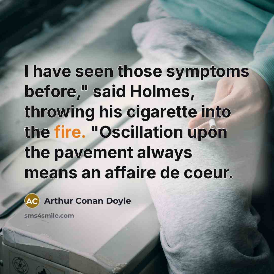 “I have seen those symptoms before," said Holmes, throwing his cigarette into the fire. "Oscillation upon the pavement always means an affaire de coeur.” quote by Arthur Conan Doyle