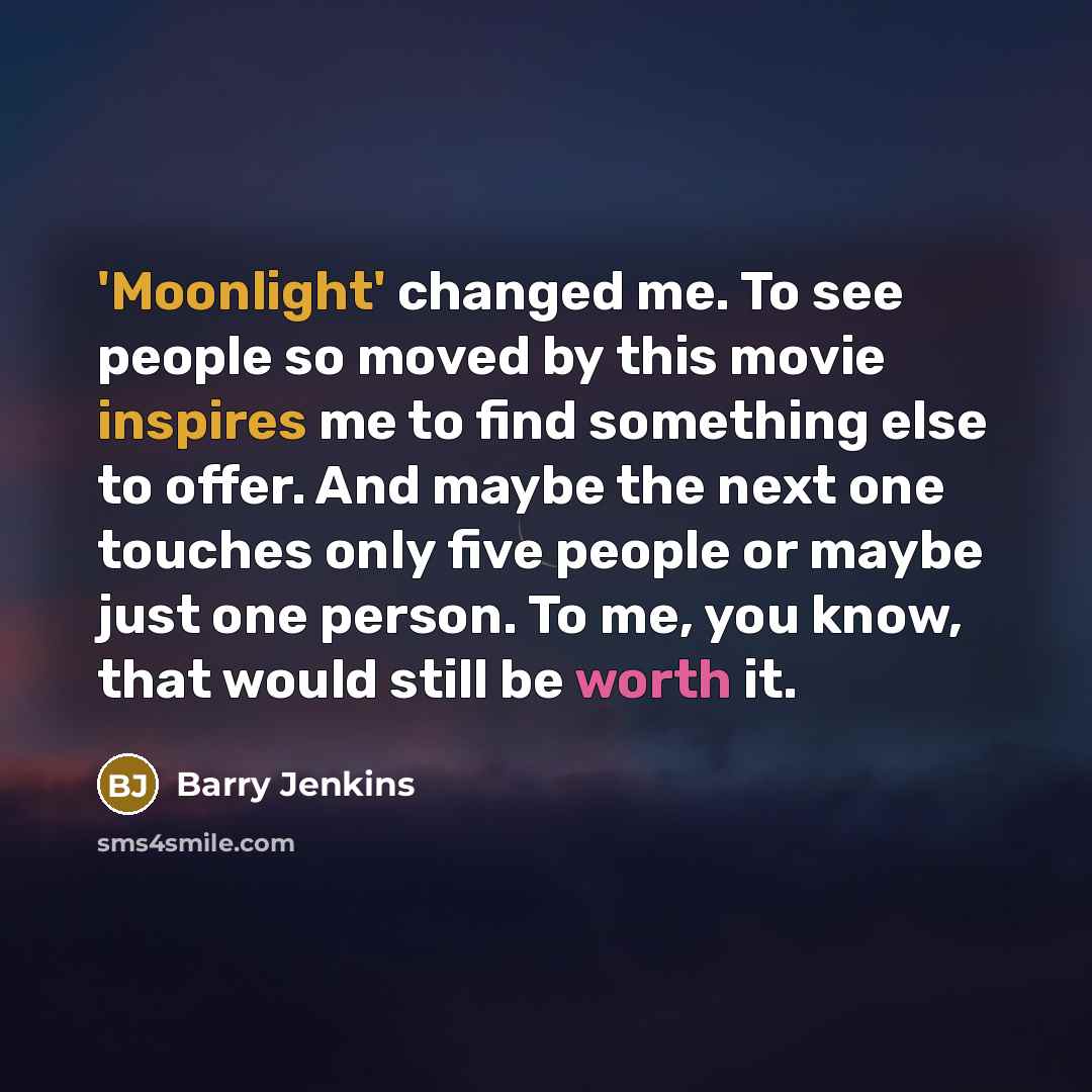 “'Moonlight' changed me. To see people so moved by this movie inspires me to find something else to offer. And maybe the next one touches only five people or maybe just one person. To me, you know, that would still be worth it.” quote by Barry Jenkins
