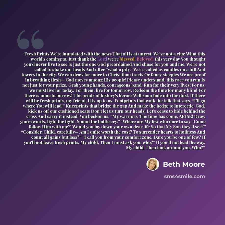 “Fresh Prints We're inundated with the news That all is at unrest. We've not a clue What this world's coming to, Just thank the Lord we're blessed. Beloved, this very day You thought you'd never live to see Is just the one God preordained And chose for you and me. We're not called to shake our…” quote by Beth Moore