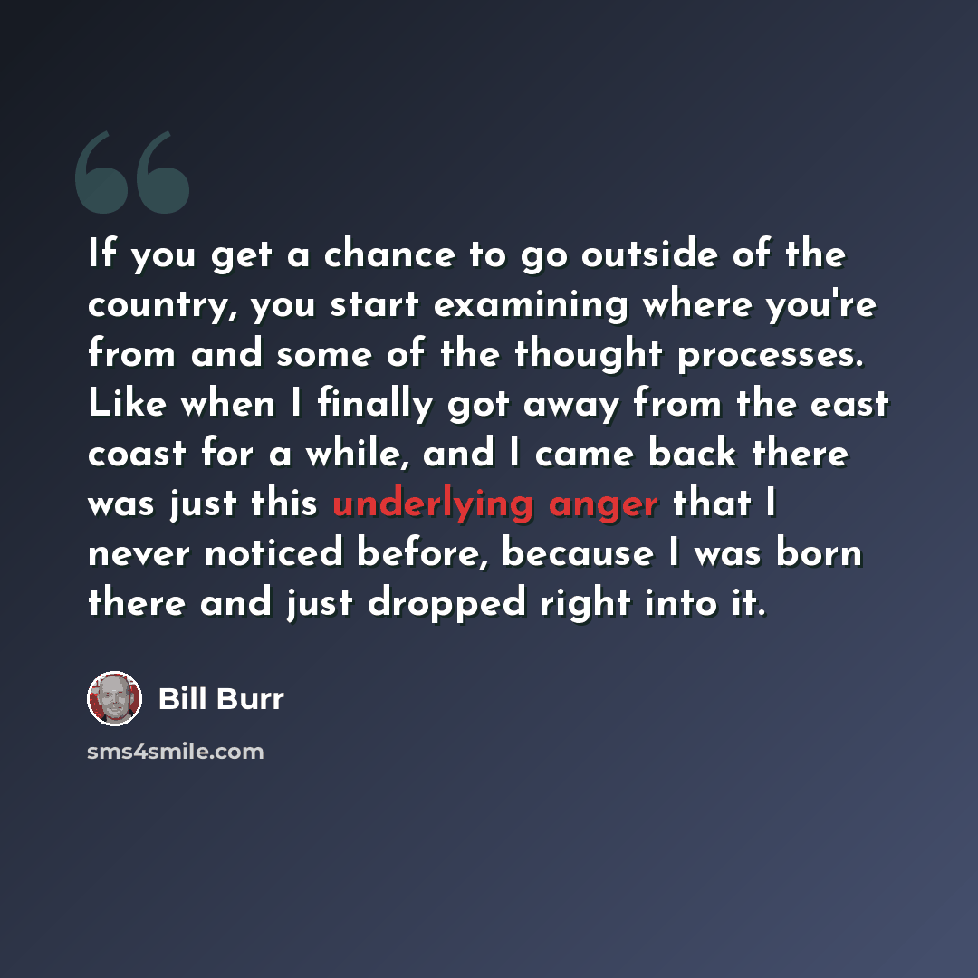 “If you get a chance to go outside of the country, you start examining where you're from and some of the thought processes. Like when I finally got away from the east coast for a while, and I came back there was just this underlying anger that I never noticed before, because I was born there and…” quote by Bill Burr