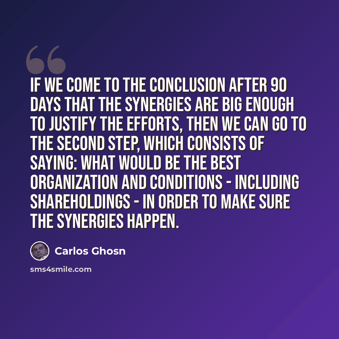 “If we come to the conclusion after 90 days that the synergies are big enough to justify the efforts, then we can go to the second step, which consists of saying: what would be the best organization and conditions - including shareholdings - in order to make sure the synergies happen.” quote by Carlos Ghosn