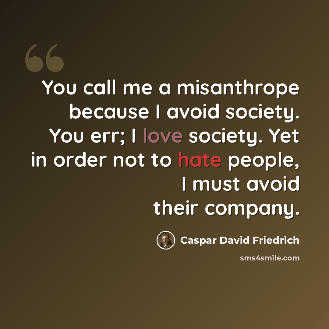 “You call me a misanthrope because I avoid society. You err; I love society. Yet in order not to hate people, I must avoid their company.” quote by Caspar David Friedrich