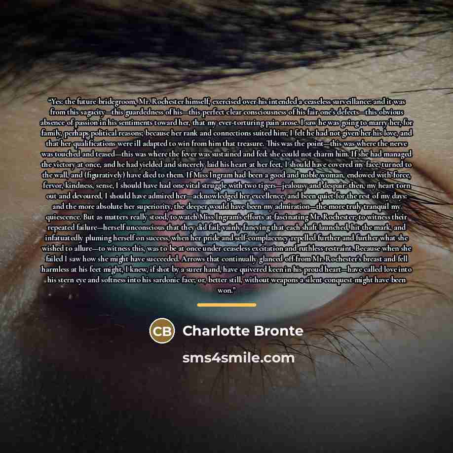 “Yes: the future bridegroom, Mr. Rochester himself, exercised over his intended a ceaseless surveillance: and it was from this sagacity—this guardedness of his—this perfect clear consciousness of his fair one's defects—this obvious absence of passion in his sentiments toward her, that my…” quote by Charlotte Brontë