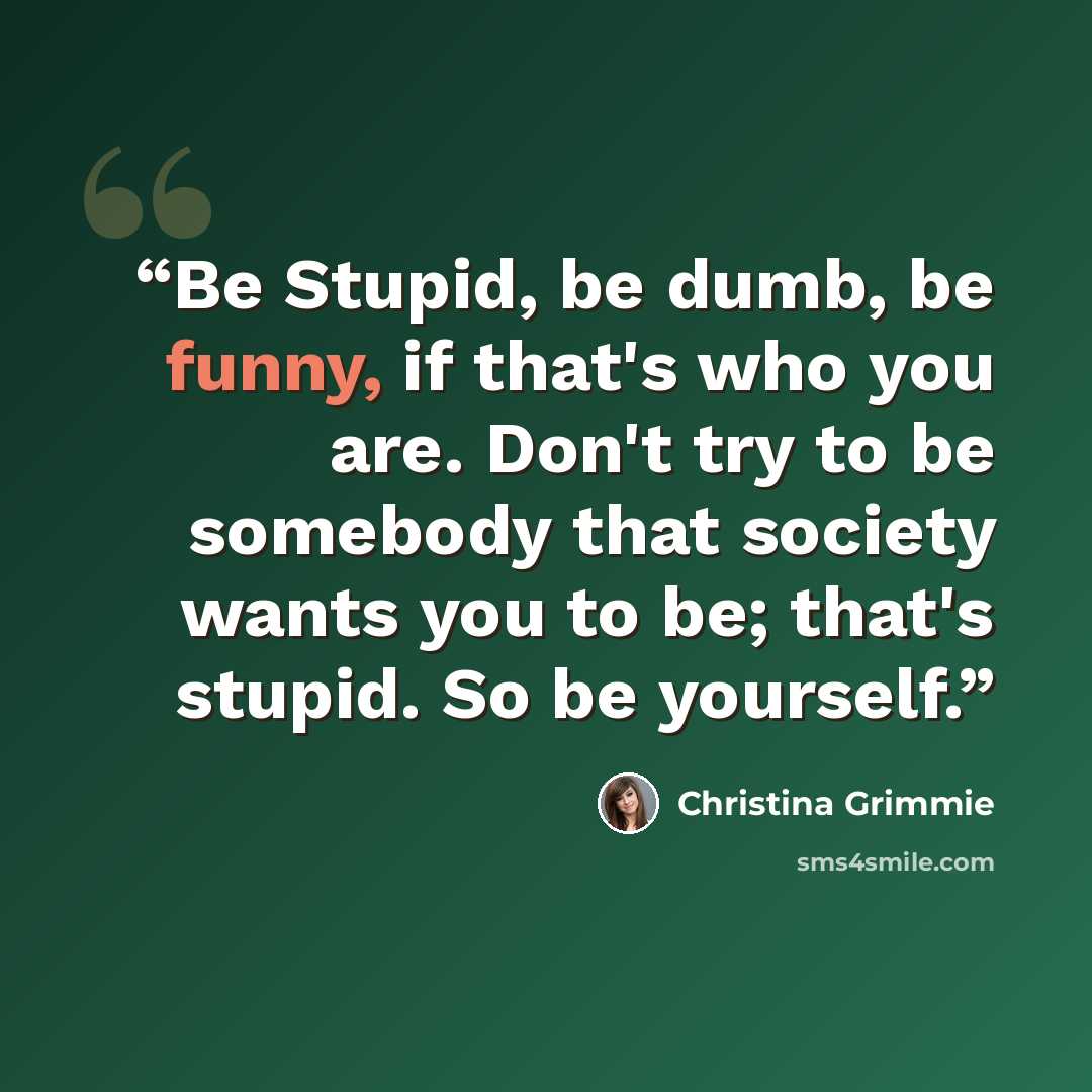 “Be Stupid, be dumb, be funny, if that's who you are. Don't try to be somebody that society wants you to be; that's stupid. So be yourself.” quote by Christina Grimmie