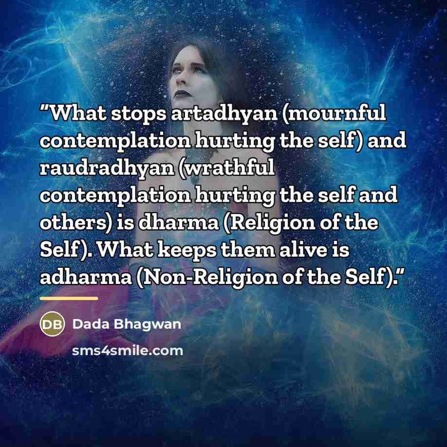 “What stops artadhyan (mournful contemplation hurting the self) and raudradhyan (wrathful contemplation hurting the self and others) is dharma (Religion of the Self). What keeps them alive is adharma (Non-Religion of the Self).” quote by Dada Bhagwan