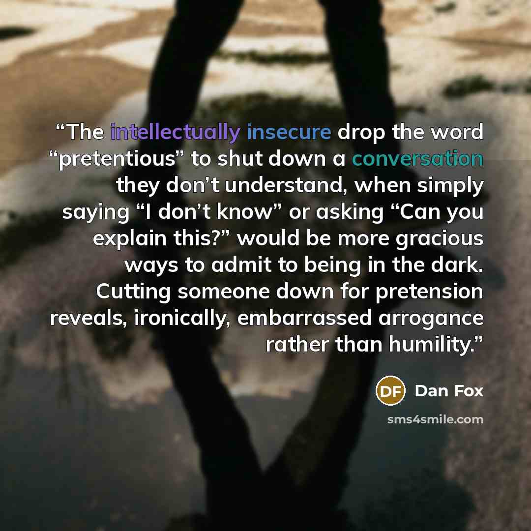 “The intellectually insecure drop the word “pretentious” to shut down a conversation they don’t understand, when simply saying “I don’t know” or asking “Can you explain this?” would be more gracious ways to admit to being in the dark. Cutting someone down for pretension reveals, ironically…” quote by Dan Fox