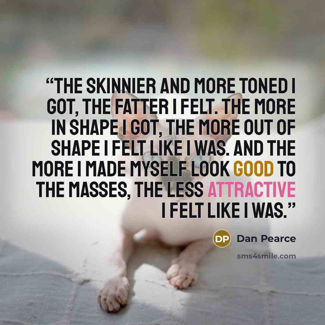 “The skinnier and more toned I got, the fatter I felt. The more in shape I got, the more out of shape I felt like I was. And the more I made myself look good to the masses, the less attractive I felt like I was.” quote by Dan Pearce