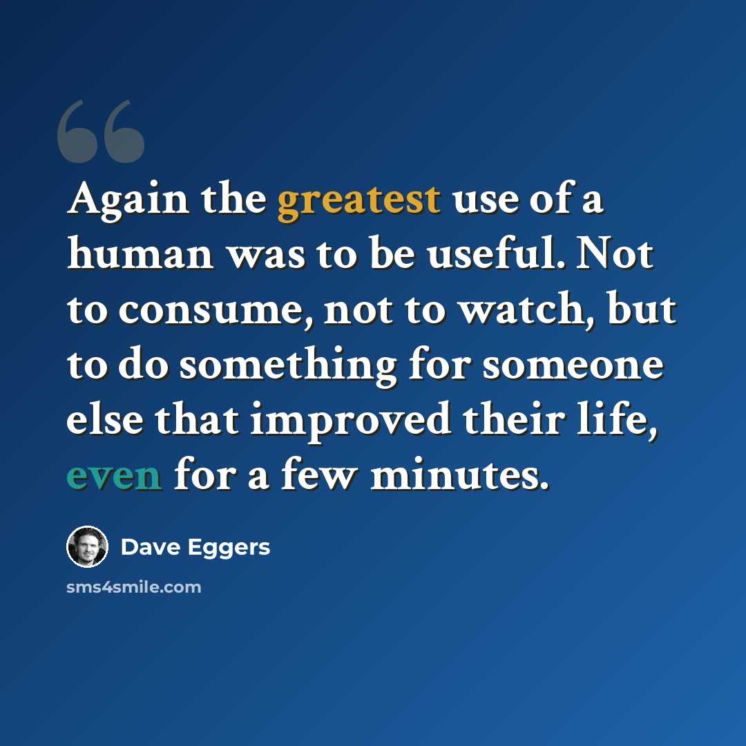 “Again the greatest use of a human was to be useful. Not to consume, not to watch, but to do something for someone else that improved their life, even for a few minutes.” quote by Dave Eggers