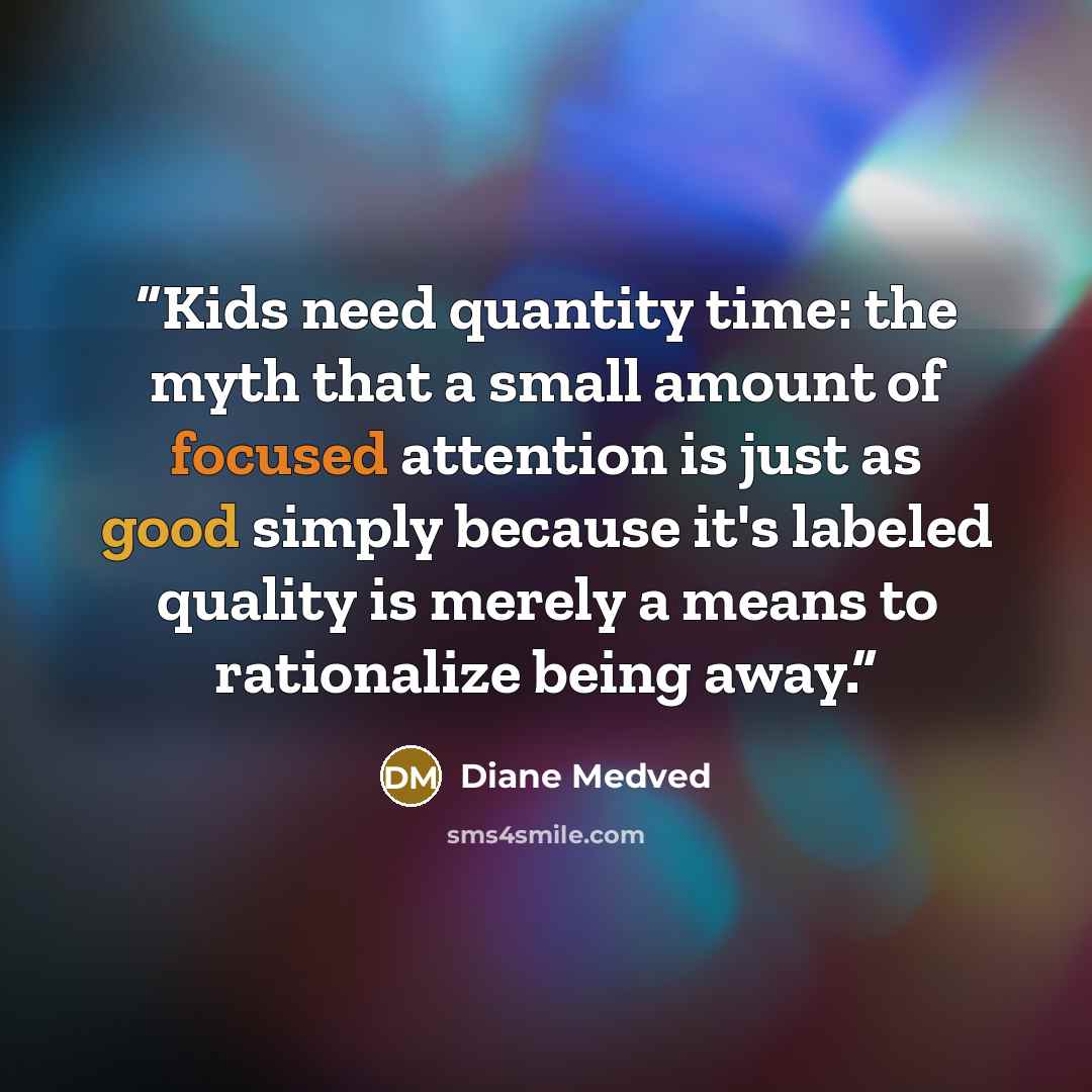 “Kids need quantity time: the myth that a small amount of focused attention is just as good simply because it's labeled quality is merely a means to rationalize being away.” quote by Diane Medved
