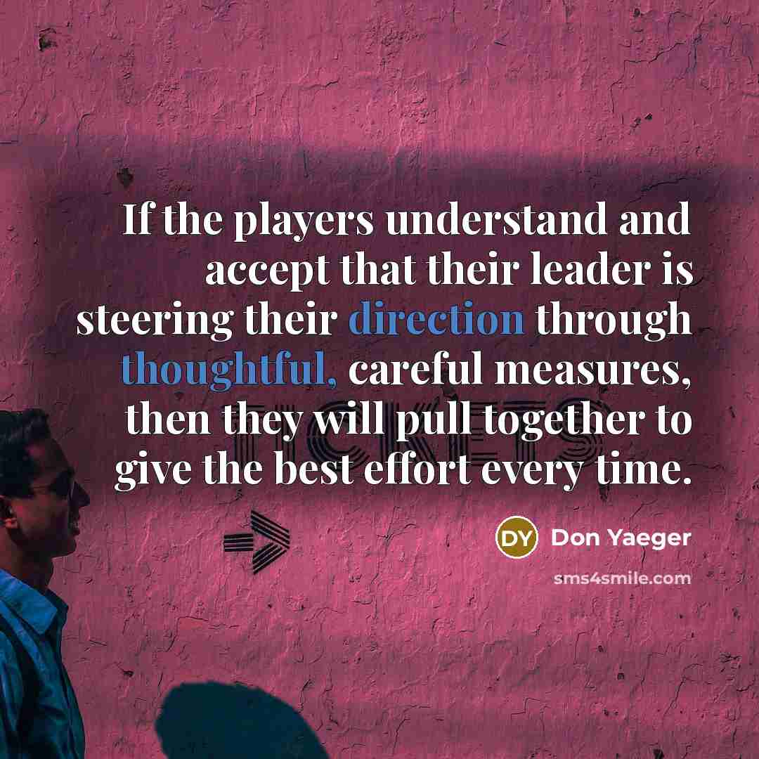 “If the players understand and accept that their leader is steering their direction through thoughtful, careful measures, then they will pull together to give the best effort every time.” quote by Don Yaeger