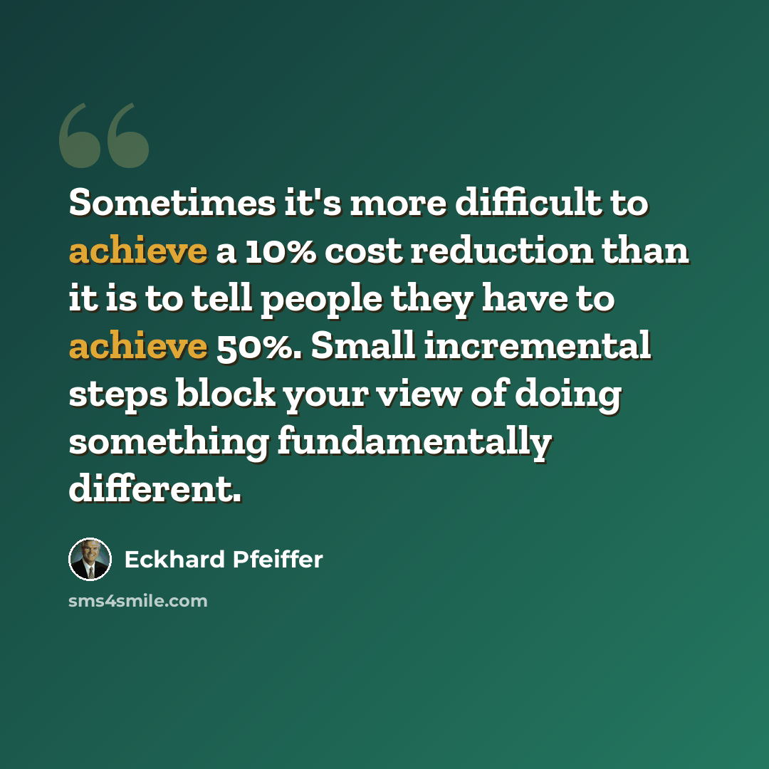 “Sometimes it's more difficult to achieve a 10% cost reduction than it is to tell people they have to achieve 50%. Small incremental steps block your view of doing something fundamentally different.” quote by Eckhard Pfeiffer