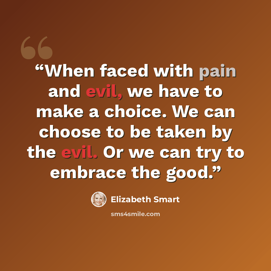 “When faced with pain and evil, we have to make a choice. We can choose to be taken by the evil. Or we can try to embrace the good.” quote by Elizabeth Smart