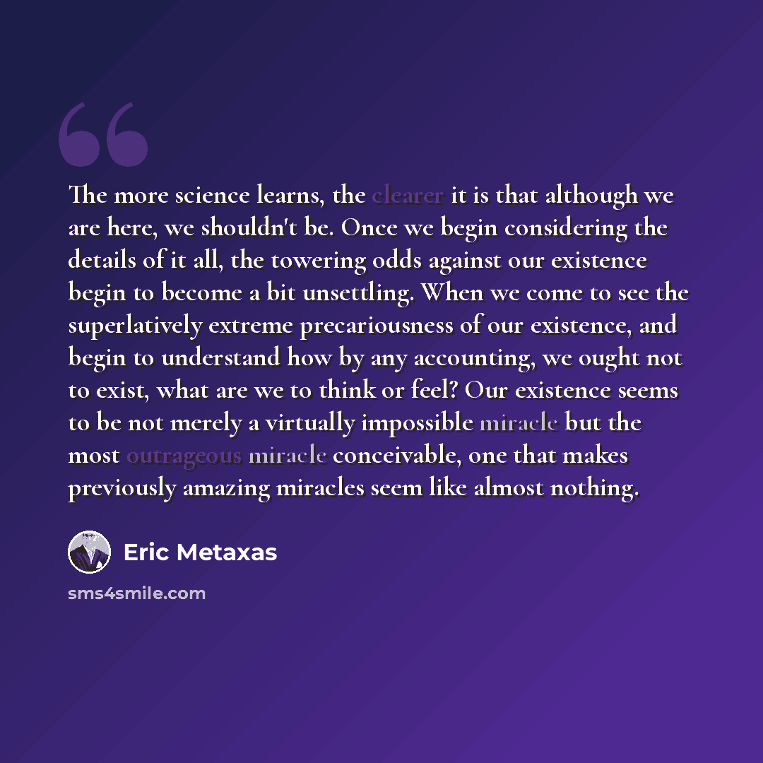 “The more science learns, the clearer it is that although we are here, we shouldn't be. Once we begin considering the details of it all, the towering odds against our existence begin to become a bit unsettling. When we come to see the superlatively extreme precariousness of our existence, and begin…” quote by Eric Metaxas