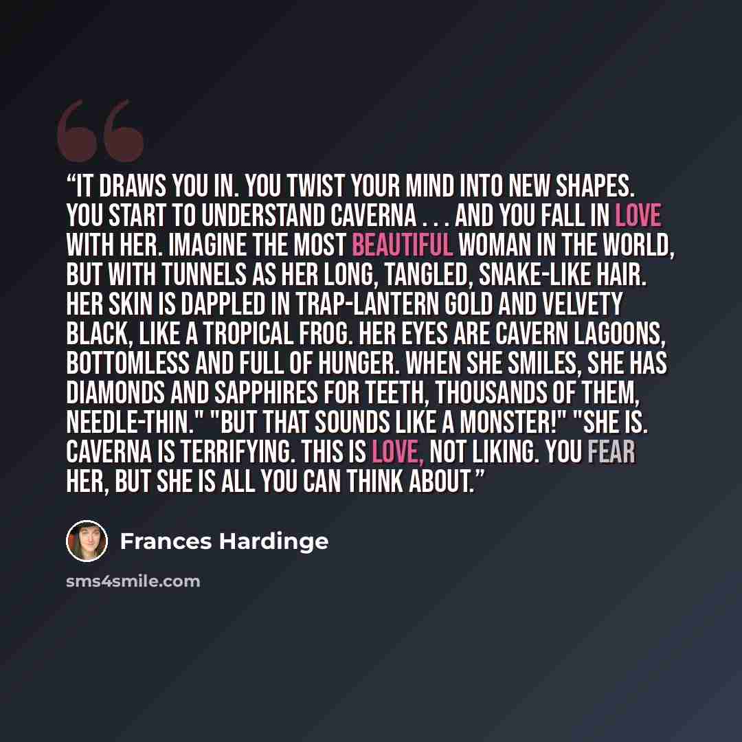 “It draws you in. You twist your mind into new shapes. You start to understand Caverna . . . and you fall in love with her. Imagine the most beautiful woman in the world, but with tunnels as her long, tangled, snake-like hair. Her skin is dappled in trap-lantern gold and velvety black, like a…” quote by Frances Hardinge