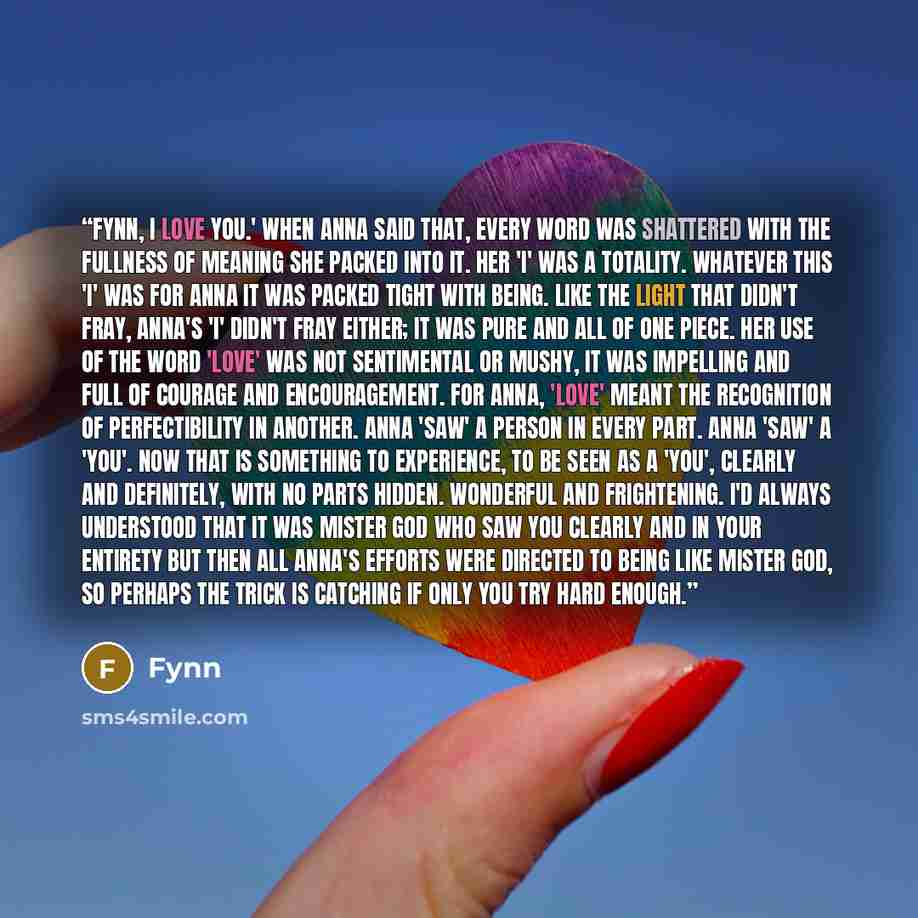 “Fynn, I love you.' When Anna said that, every word was shattered with the fullness of meaning she packed into it. Her 'I' was a totality. Whatever this 'I' was for Anna it was packed tight with being. Like the light that didn't fray, Anna's 'I' didn't fray either; it was pure and all of one piece…” quote by Fynn