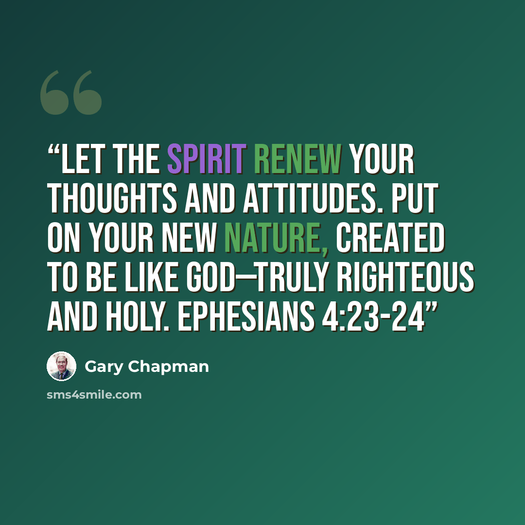 “Let the Spirit renew your thoughts and attitudes. Put on your new nature, created to be like God—truly righteous and holy. EPHESIANS 4:23-24” quote by Gary Chapman