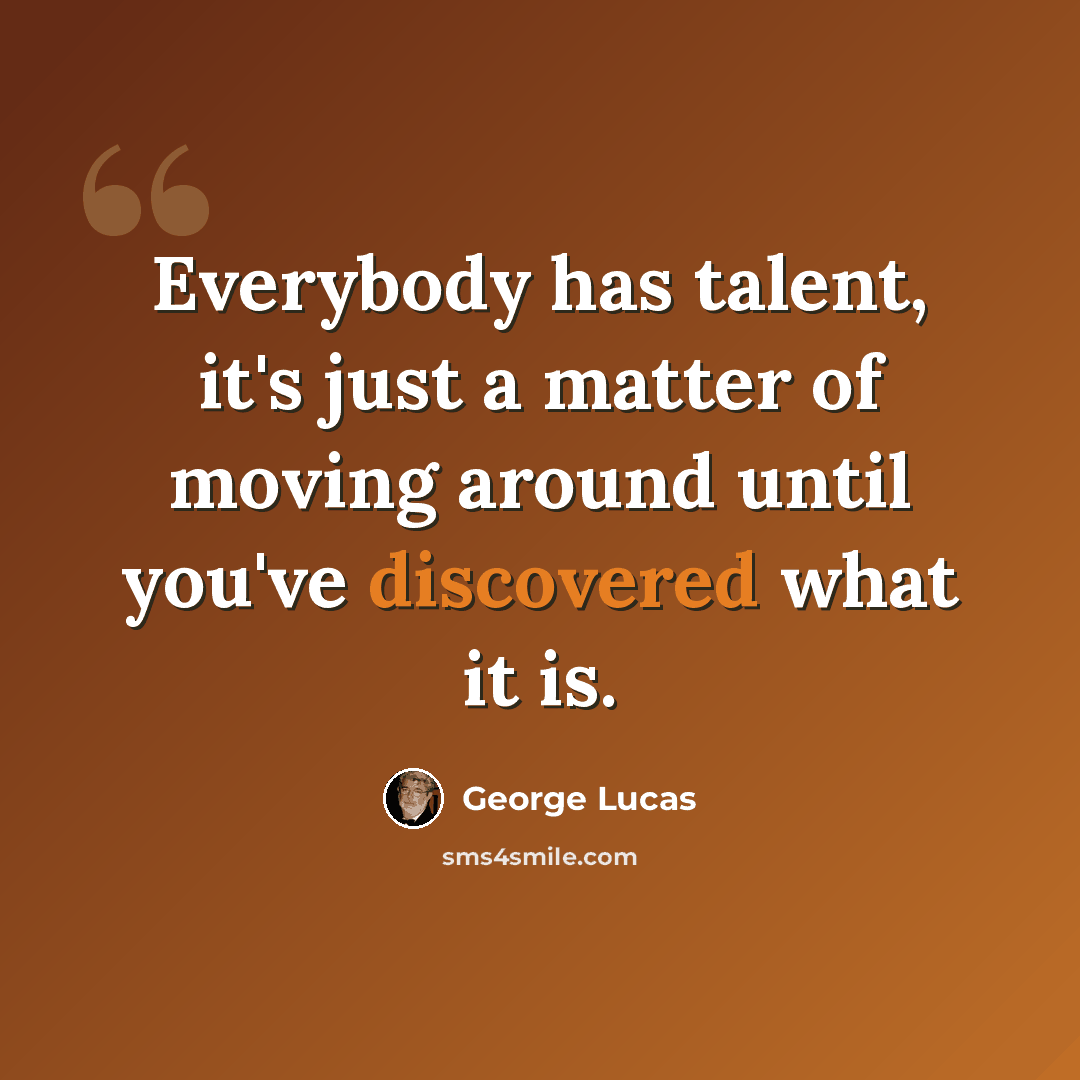 “Everybody has talent, it's just a matter of moving around until you've discovered what it is.” quote by George Lucas