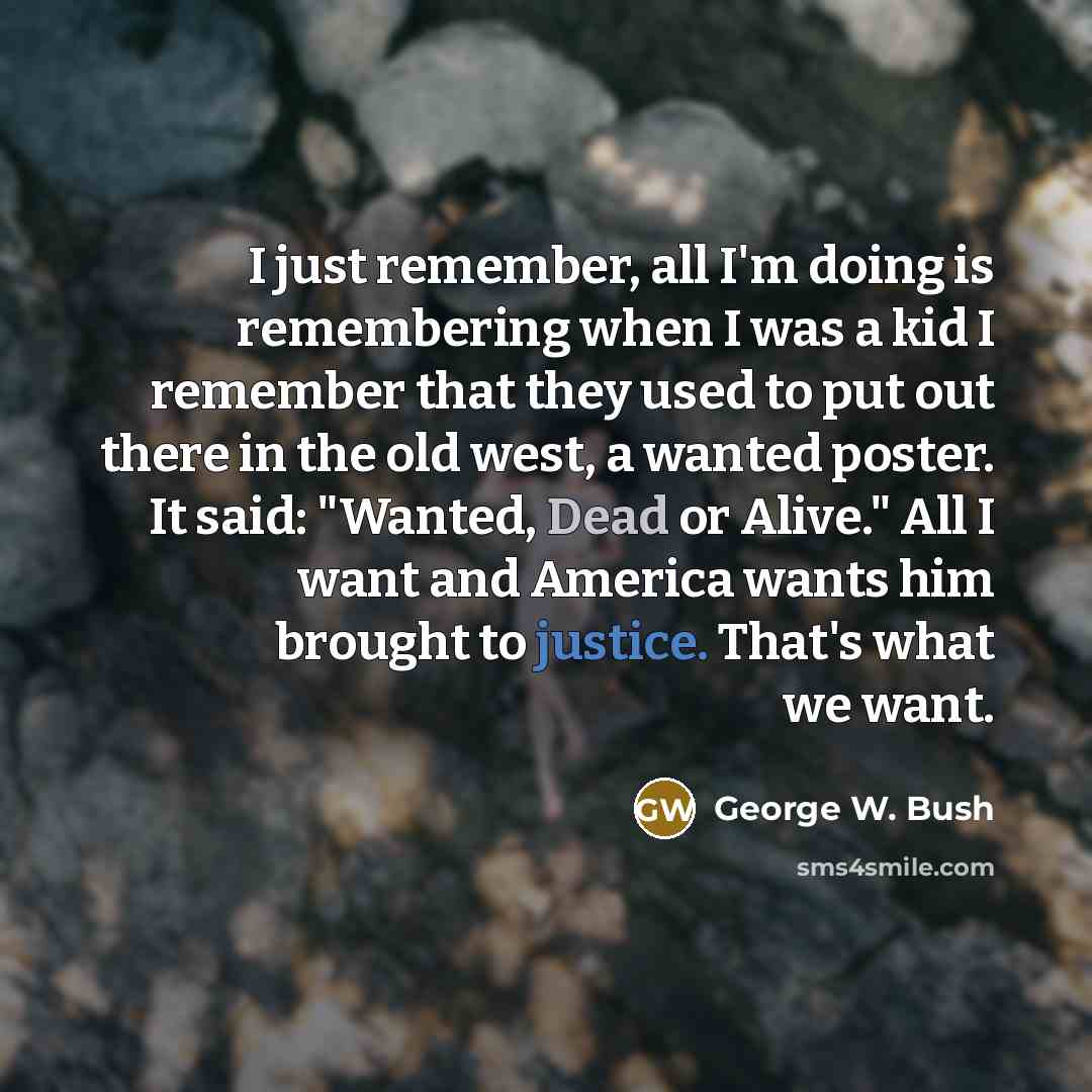 “I just remember, all I'm doing is remembering when I was a kid I remember that they used to put out there in the old west, a wanted poster. It said: "Wanted, Dead or Alive." All I want and America wants him brought to justice. That's what we want.” quote by George W. Bush