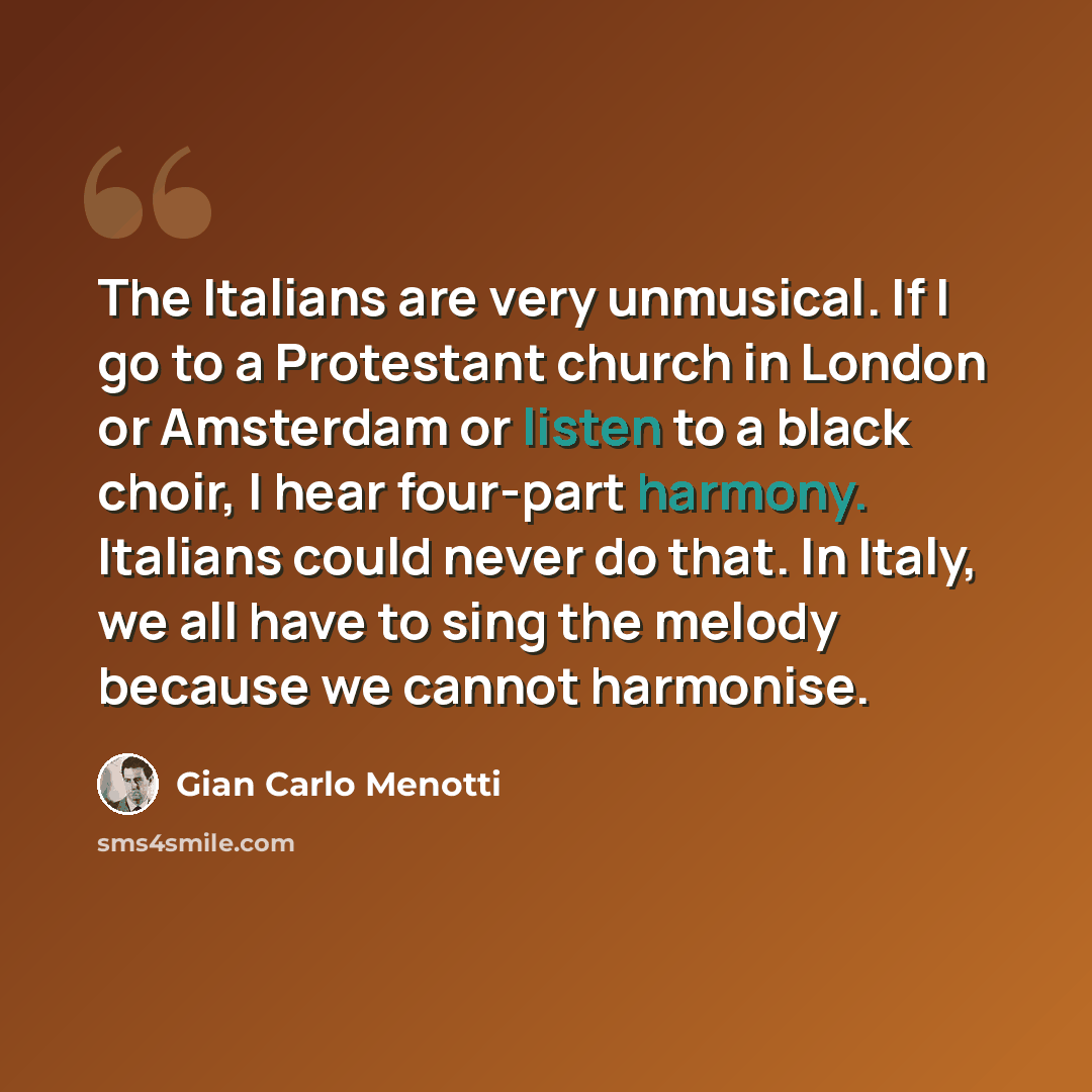 “The Italians are very unmusical. If I go to a Protestant church in London or Amsterdam or listen to a black choir, I hear four-part harmony. Italians could never do that. In Italy, we all have to sing the melody because we cannot harmonise.” quote by Gian Carlo Menotti