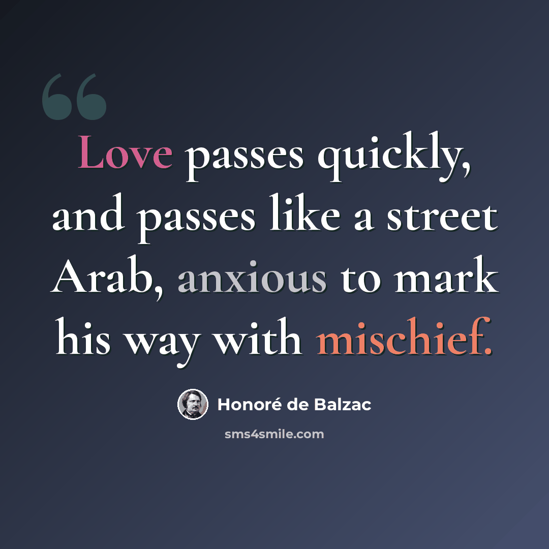 “Love passes quickly, and passes like a street Arab, anxious to mark his way with mischief.” quote by Honore de Balzac
