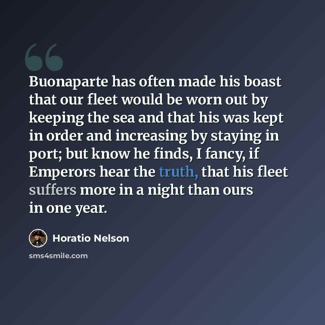 “Buonaparte has often made his boast that our fleet would be worn out by keeping the sea and that his was kept in order and increasing by staying in port; but know he finds, I fancy, if Emperors hear the truth, that his fleet suffers more in a night than ours in one year.” quote by Horatio Nelson