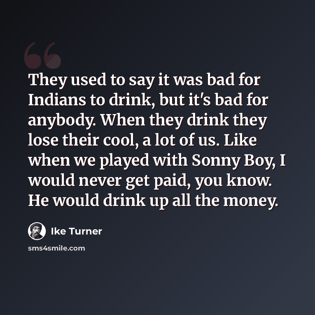 “They used to say it was bad for Indians to drink, but it's bad for anybody. When they drink they lose their cool, a lot of us. Like when we played with Sonny Boy, I would never get paid, you know. He would drink up all the money.” quote by Ike Turner