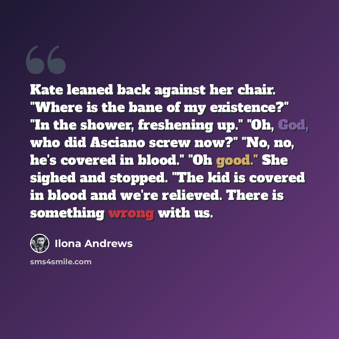 “Kate leaned back against her chair. "Where is the bane of my existence?" "In the shower, freshening up." "Oh, God, who did Asciano screw now?" "No, no, he's covered in blood." "Oh good." She sighed and stopped. "The kid is covered in blood and we're relieved. There is something wrong with us.” quote by Ilona Andrews